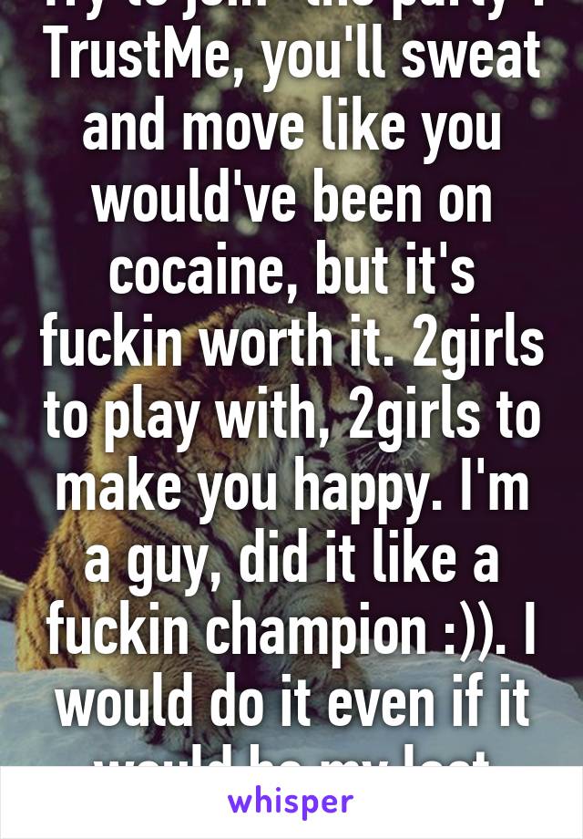 Try to join "the party". TrustMe, you'll sweat and move like you would've been on cocaine, but it's fuckin worth it. 2girls to play with, 2girls to make you happy. I'm a guy, did it like a fuckin champion :)). I would do it even if it would be my last action alive :)) 