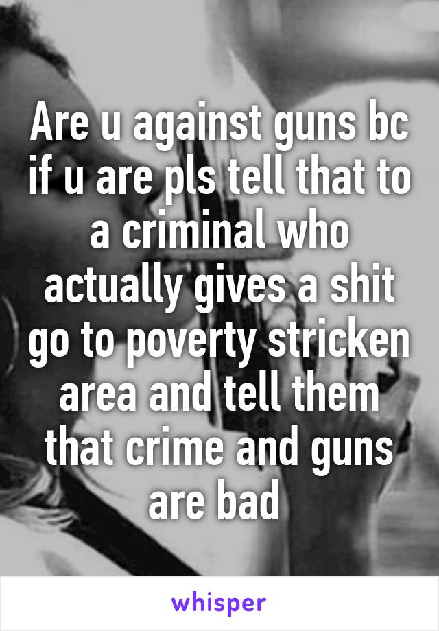 Are u against guns bc if u are pls tell that to a criminal who actually gives a shit go to poverty stricken area and tell them that crime and guns are bad 