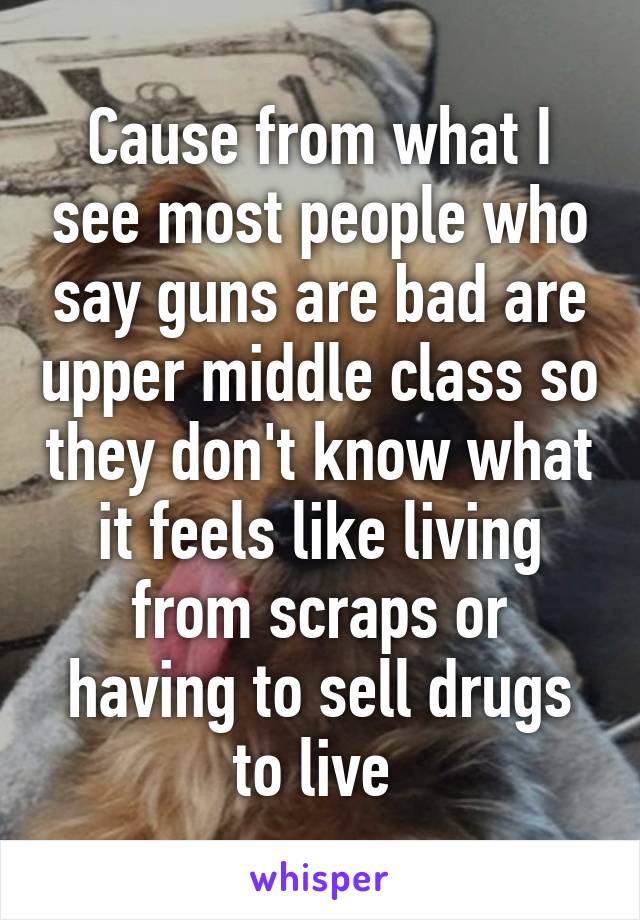 Cause from what I see most people who say guns are bad are upper middle class so they don't know what it feels like living from scraps or having to sell drugs to live 