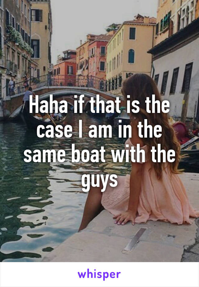 Haha if that is the case I am in the same boat with the guys