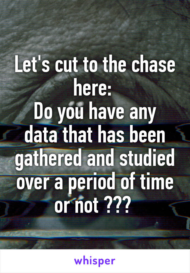 Let's cut to the chase here: 
Do you have any data that has been gathered and studied over a period of time or not ??? 