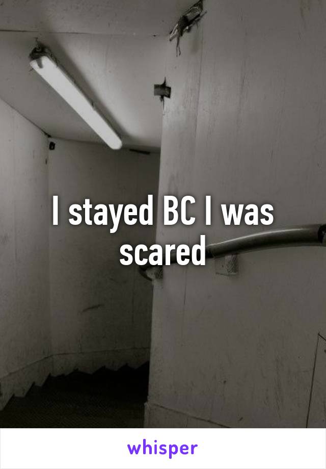 I stayed BC I was scared