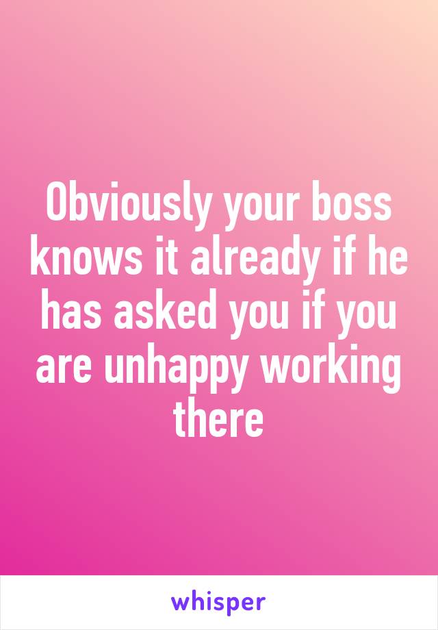 Obviously your boss knows it already if he has asked you if you are unhappy working there