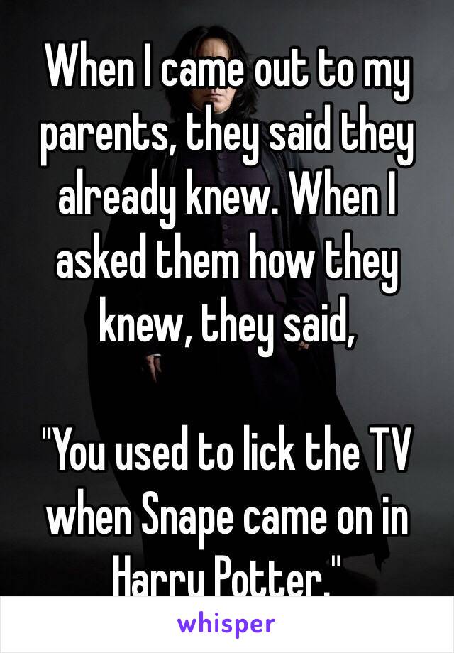When I came out to my parents, they said they already knew. When I asked them how they knew, they said,

"You used to lick the TV when Snape came on in Harry Potter."