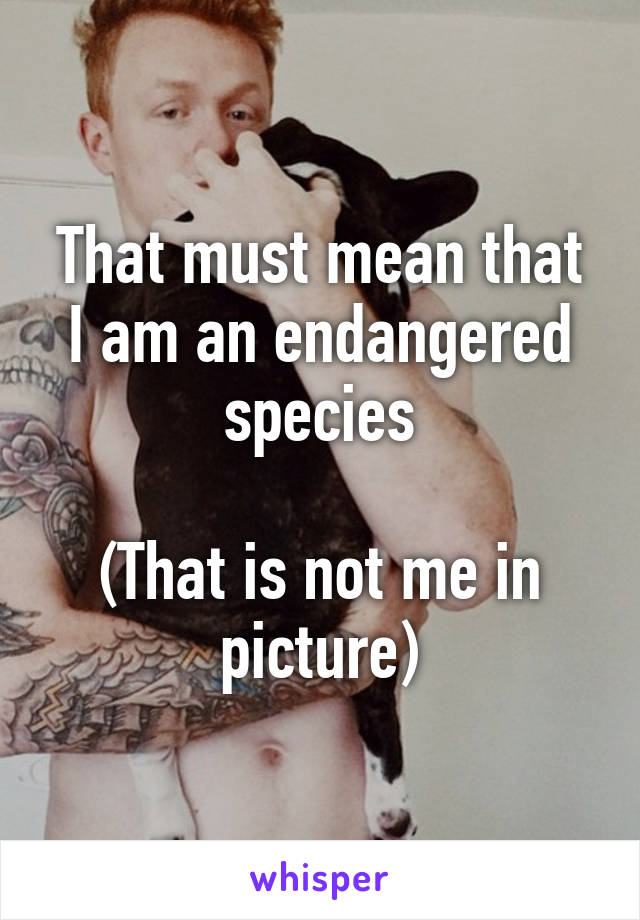 That must mean that I am an endangered species

(That is not me in picture)