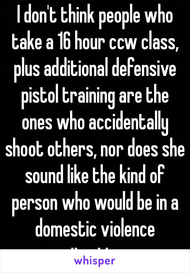 I don't think people who take a 16 hour ccw class, plus additional defensive pistol training are the ones who accidentally shoot others, nor does she sound like the kind of person who would be in a domestic violence situation. 