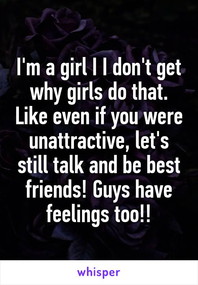 I'm a girl I I don't get why girls do that. Like even if you were unattractive, let's still talk and be best friends! Guys have feelings too!!