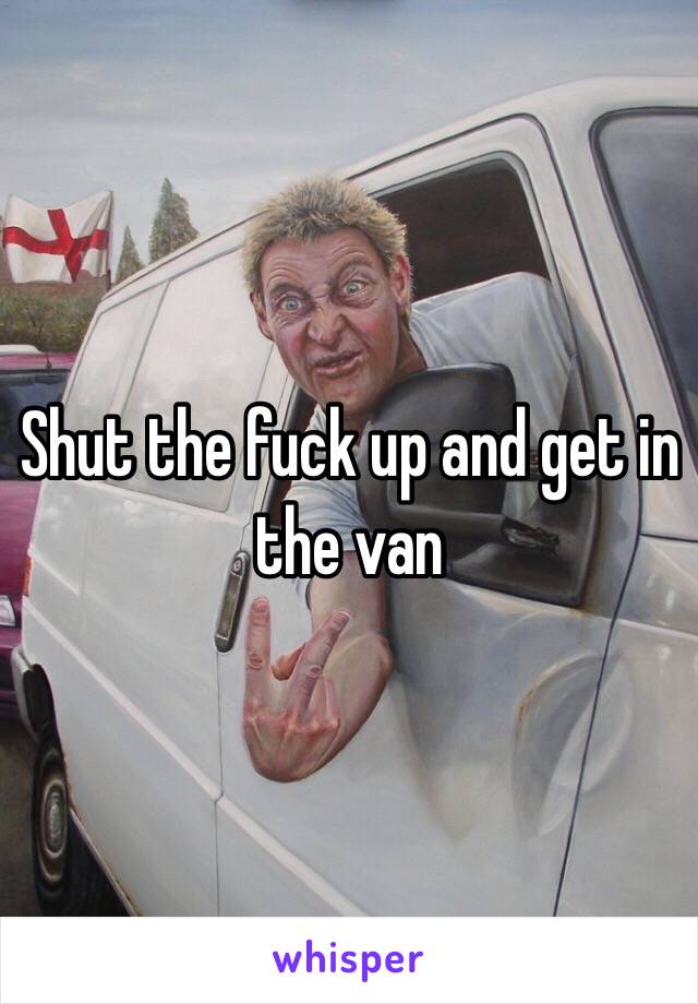 Shut the fuck up and get in the van