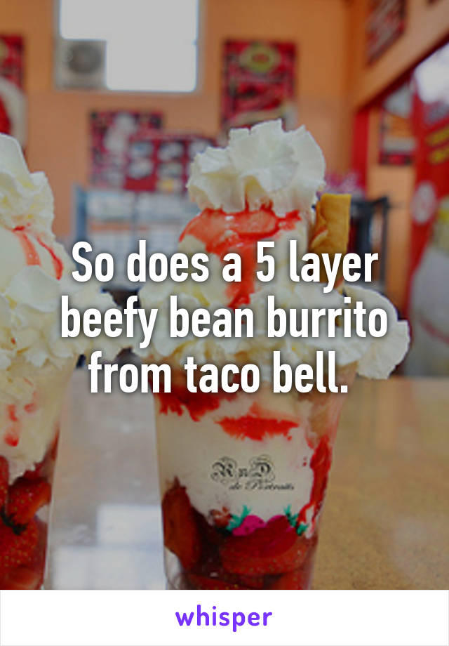 So does a 5 layer beefy bean burrito from taco bell. 