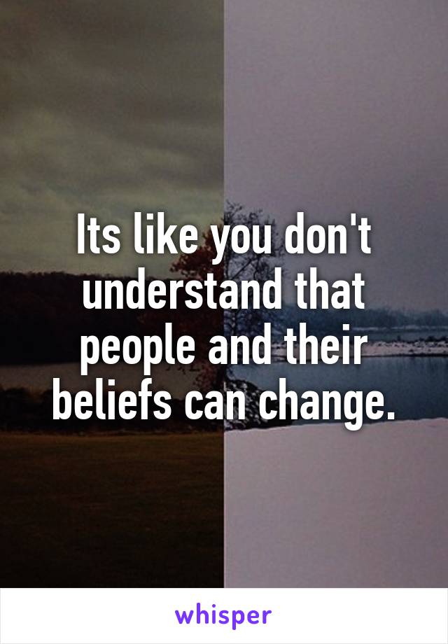 Its like you don't understand that people and their beliefs can change.