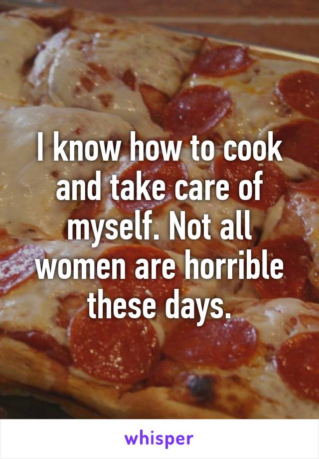 I know how to cook and take care of myself. Not all women are horrible these days.