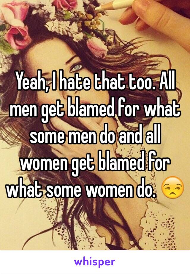 Yeah, I hate that too. All men get blamed for what some men do and all women get blamed for what some women do. 😒