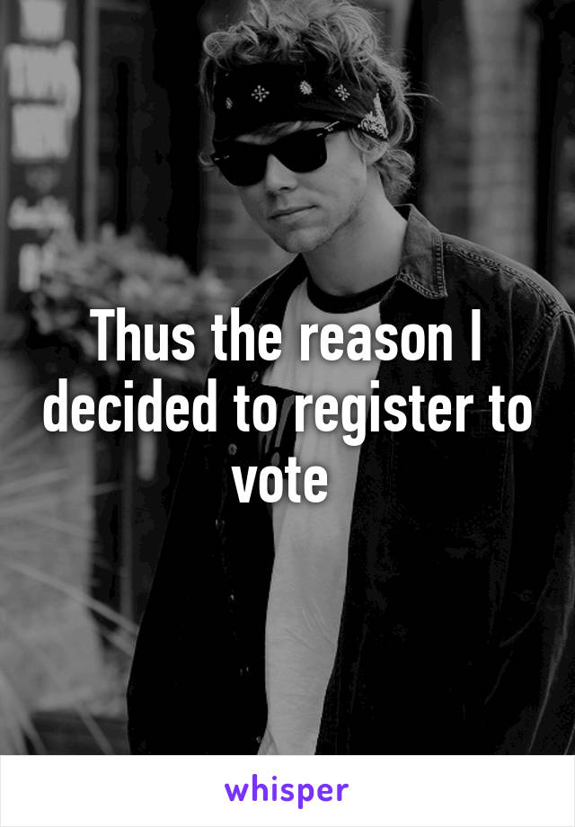 Thus the reason I decided to register to vote 