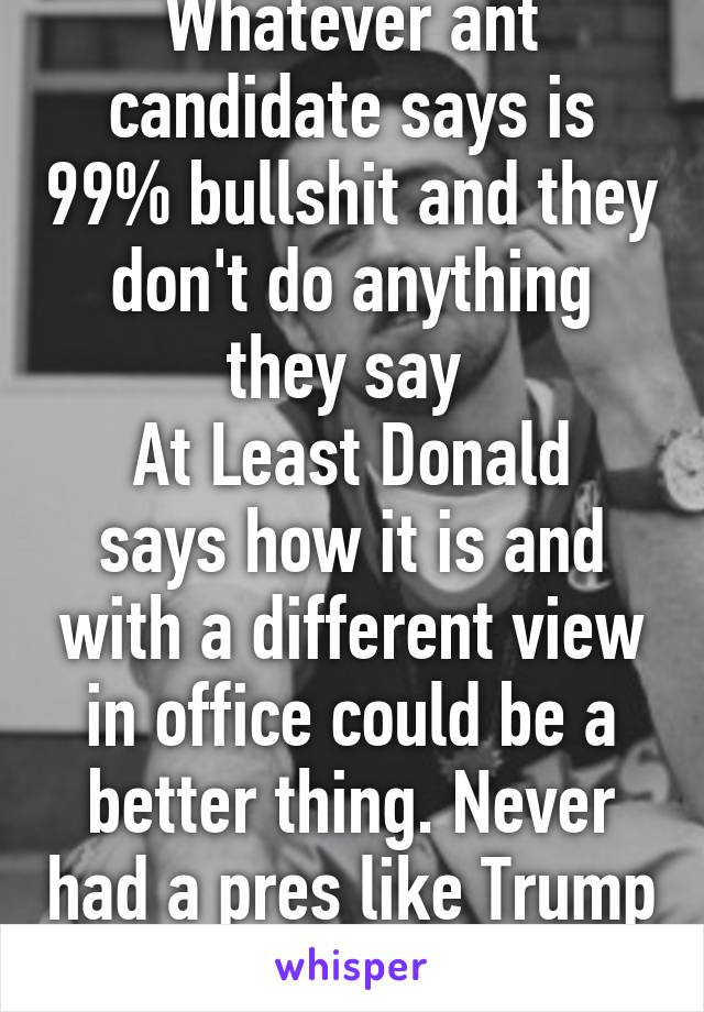 Whatever ant candidate says is 99% bullshit and they don't do anything they say 
At Least Donald says how it is and with a different view in office could be a better thing. Never had a pres like Trump 