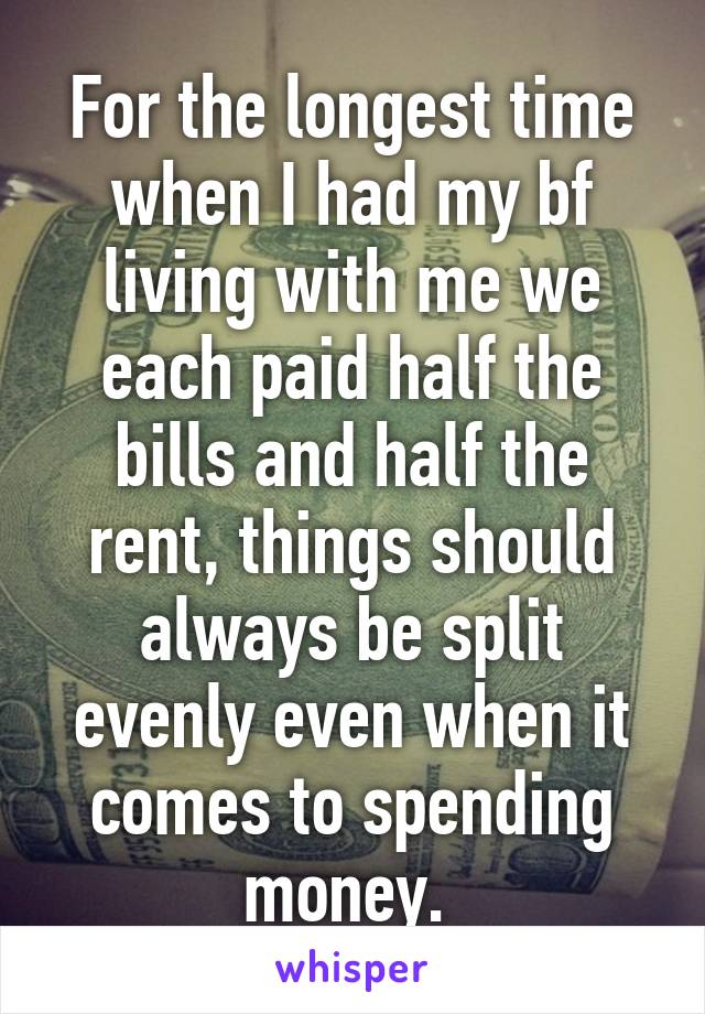 For the longest time when I had my bf living with me we each paid half the bills and half the rent, things should always be split evenly even when it comes to spending money. 
