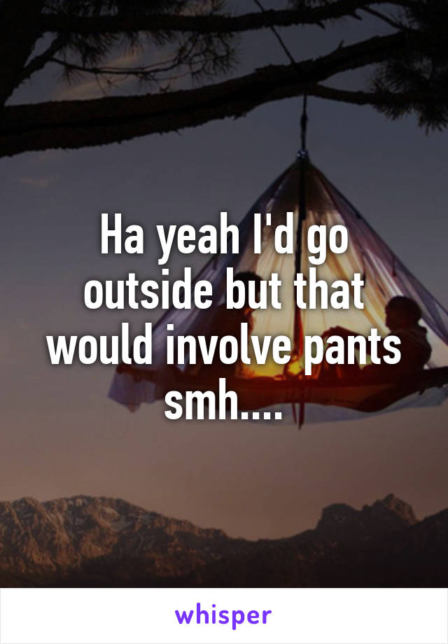 Ha yeah I'd go outside but that would involve pants smh....