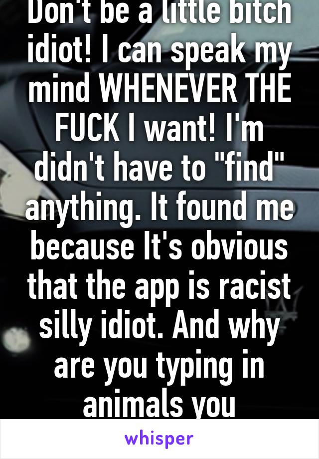 Don't be a little bitch idiot! I can speak my mind WHENEVER THE FUCK I want! I'm didn't have to "find" anything. It found me because It's obvious that the app is racist silly idiot. And why are you typing in animals you emotional idiot