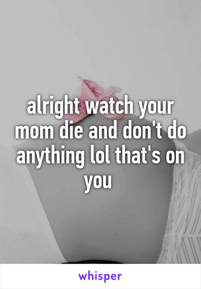 alright watch your mom die and don't do anything lol that's on you 