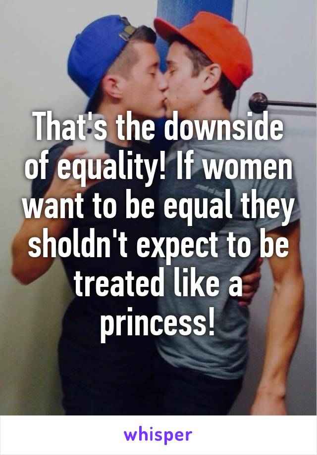 That's the downside of equality! If women want to be equal they sholdn't expect to be treated like a princess!