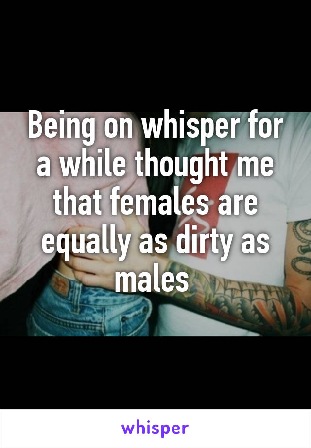 Being on whisper for a while thought me that females are equally as dirty as males 
