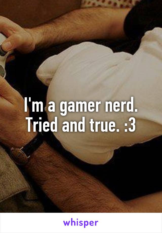 I'm a gamer nerd. Tried and true. :3