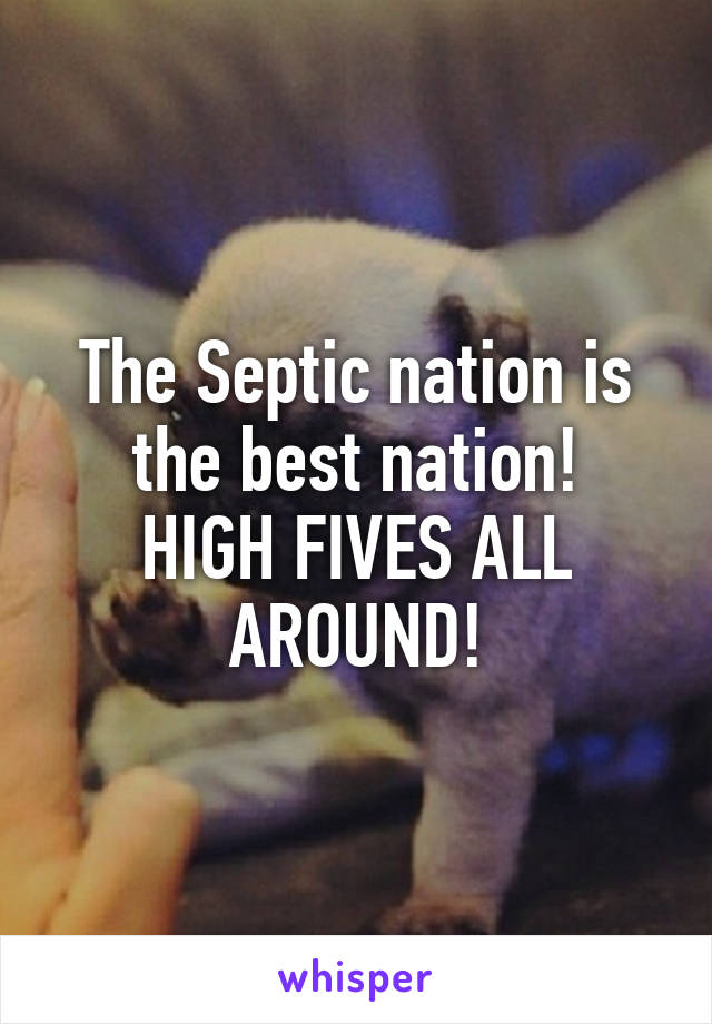 The Septic nation is the best nation!
HIGH FIVES ALL AROUND!