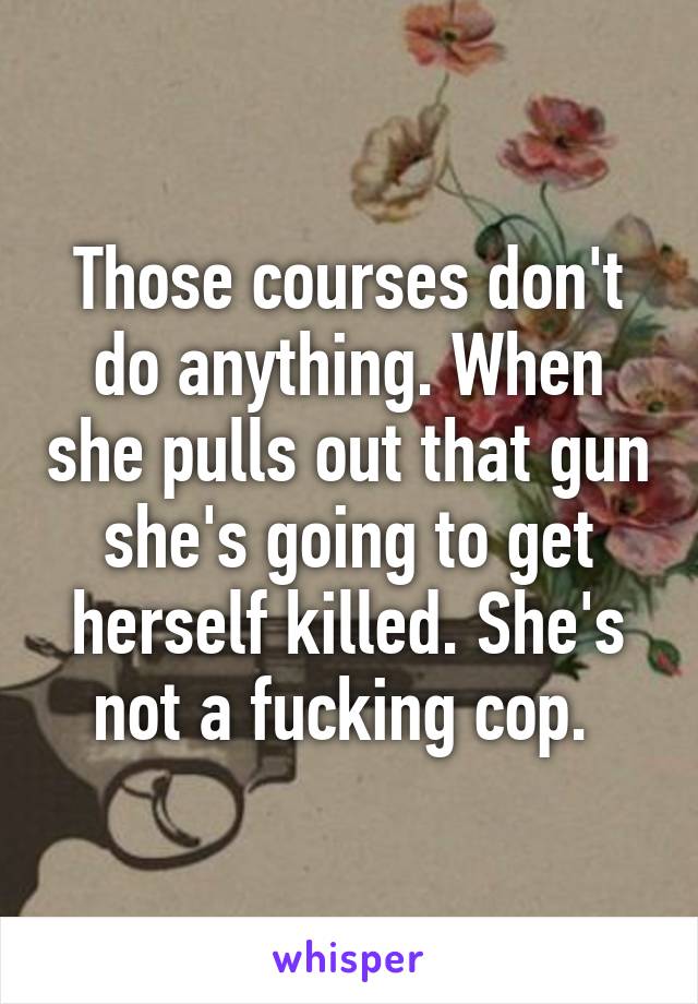 Those courses don't do anything. When she pulls out that gun she's going to get herself killed. She's not a fucking cop. 