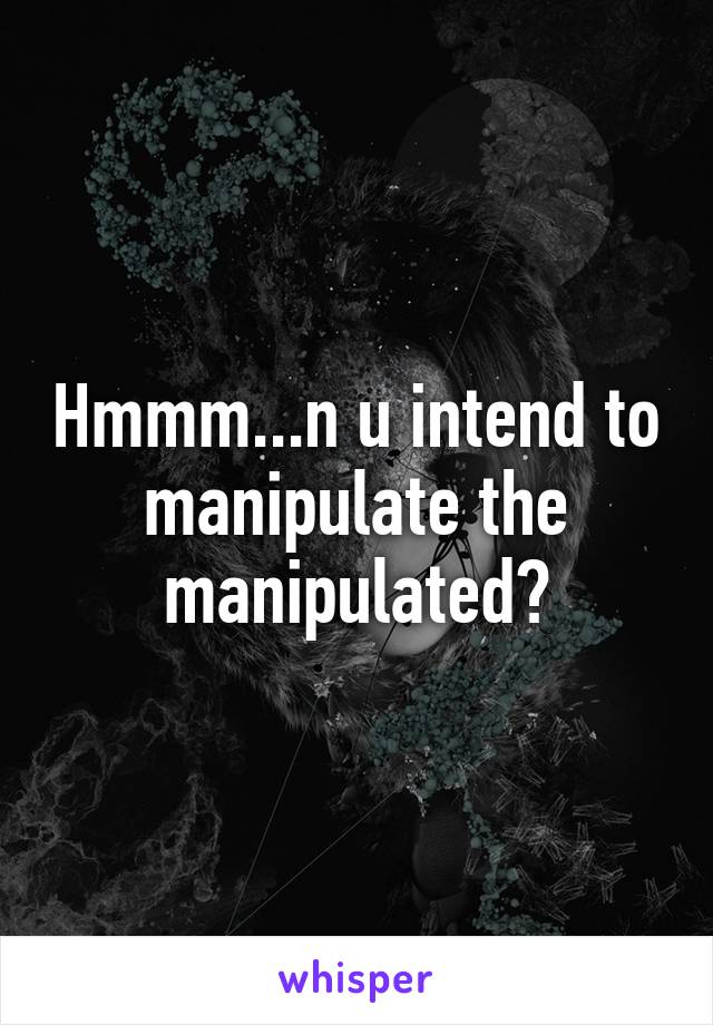 Hmmm...n u intend to manipulate the manipulated?