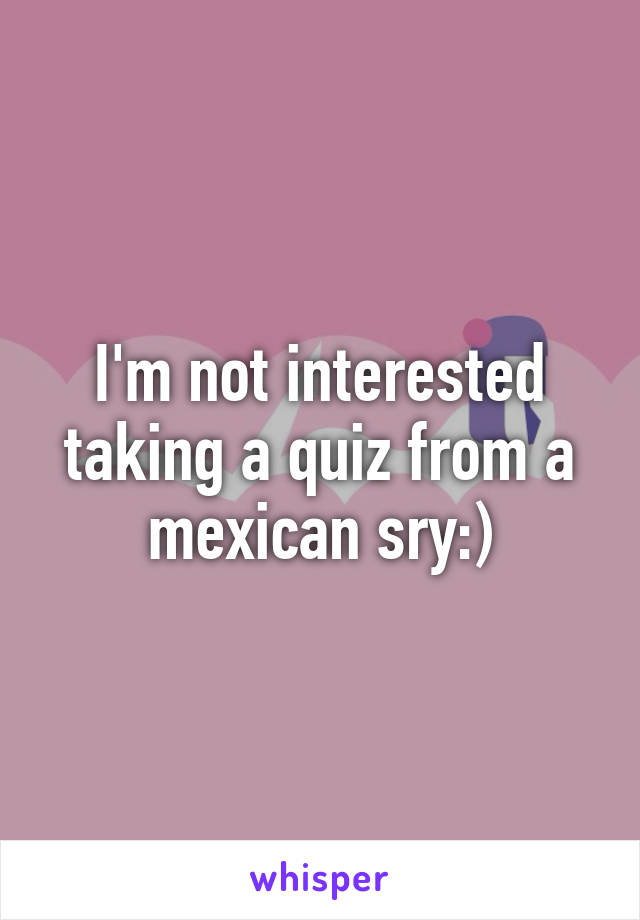 I'm not interested taking a quiz from a mexican sry:)