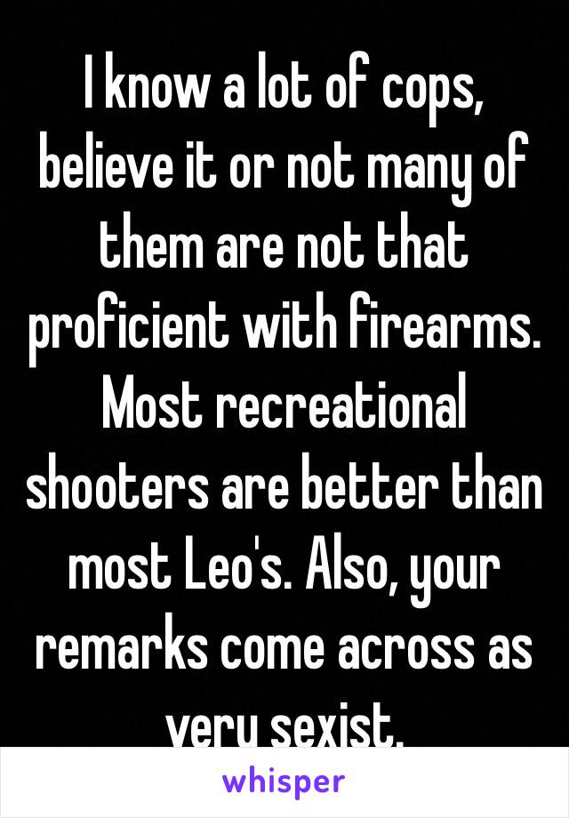 I know a lot of cops, believe it or not many of them are not that proficient with firearms. Most recreational shooters are better than most Leo's. Also, your remarks come across as very sexist. 