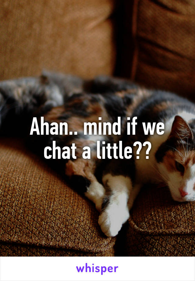 Ahan.. mind if we chat a little??