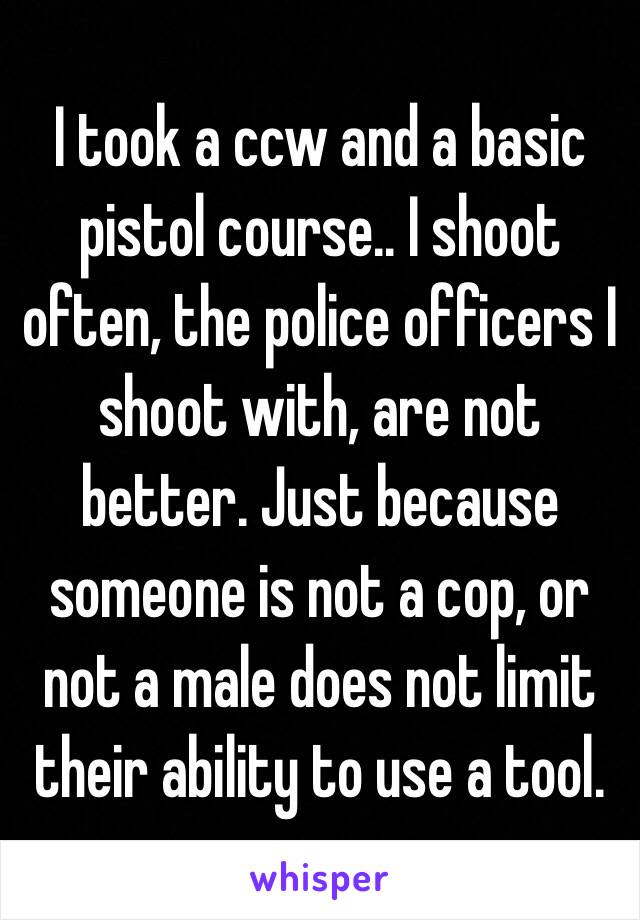 I took a ccw and a basic pistol course.. I shoot often, the police officers I shoot with, are not better. Just because someone is not a cop, or not a male does not limit their ability to use a tool. 