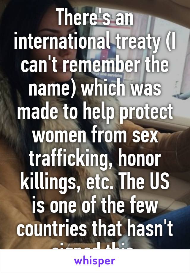 There's an international treaty (I can't remember the name) which was made to help protect women from sex trafficking, honor killings, etc. The US is one of the few countries that hasn't signed this.