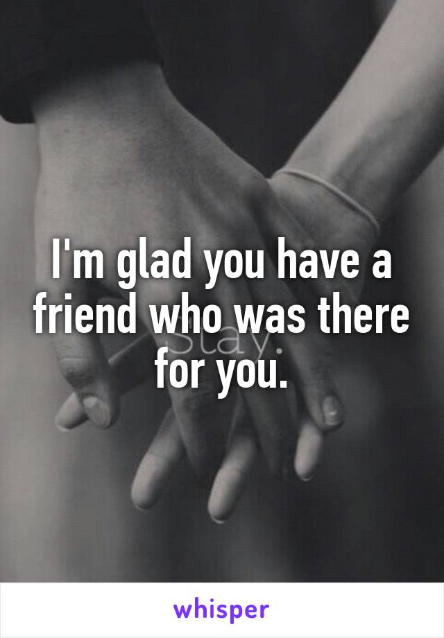I'm glad you have a friend who was there for you.
