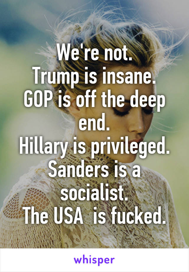 We're not.
Trump is insane.
GOP is off the deep end.
Hillary is privileged.
Sanders is a socialist.
The USA  is fucked.