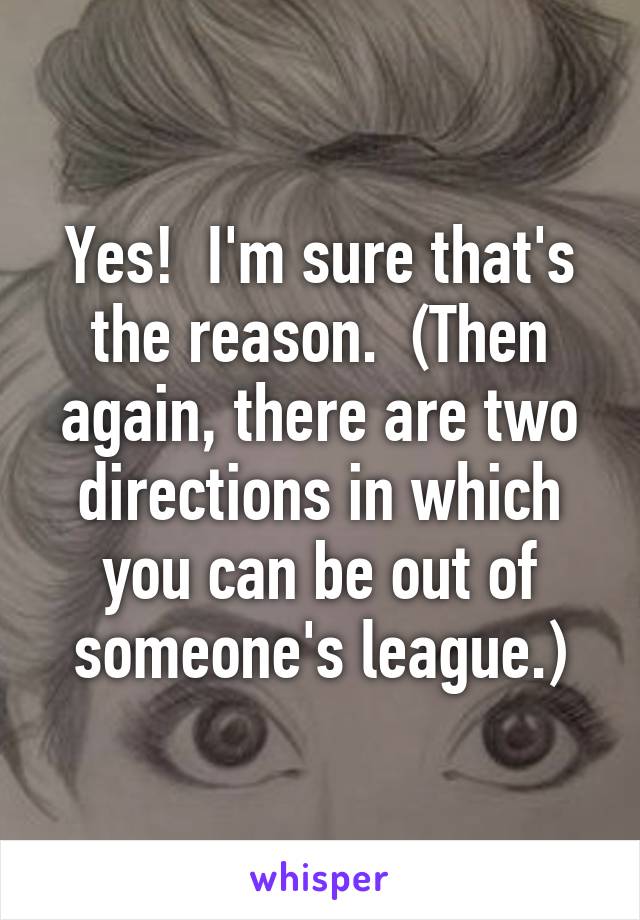 Yes!  I'm sure that's the reason.  (Then again, there are two directions in which you can be out of someone's league.)