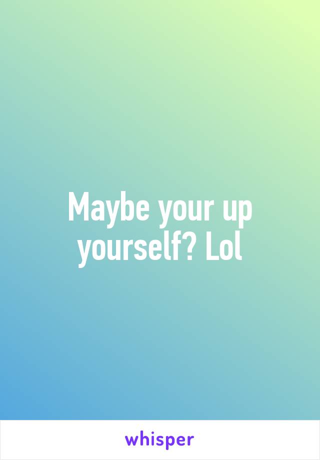 Maybe your up yourself? Lol