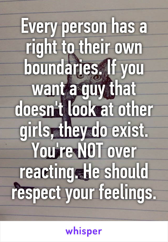 Every person has a right to their own boundaries. If you want a guy that doesn't look at other girls, they do exist. You're NOT over reacting. He should respect your feelings. 