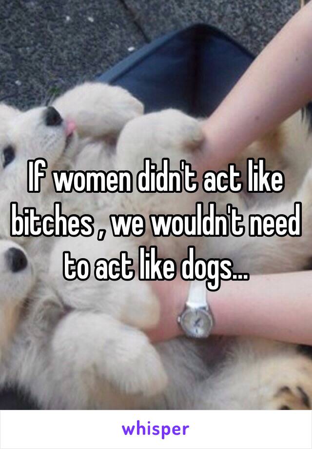 If women didn't act like bitches , we wouldn't need to act like dogs...