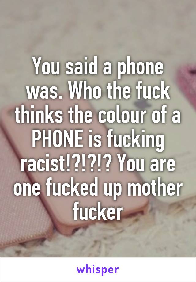 You said a phone was. Who the fuck thinks the colour of a PHONE is fucking racist!?!?!? You are one fucked up mother fucker