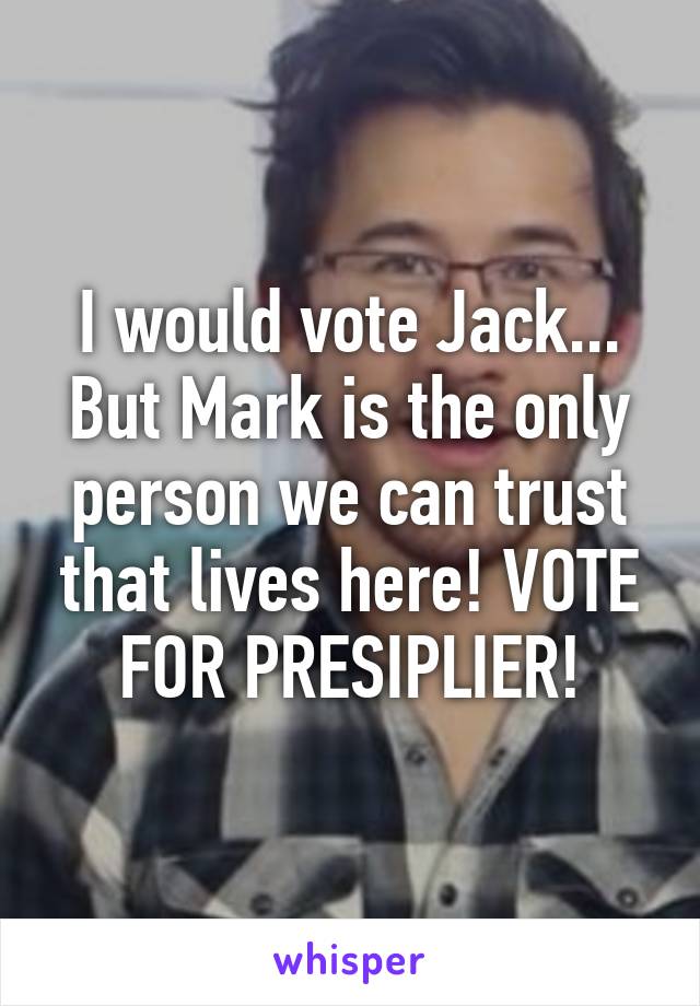 I would vote Jack... But Mark is the only person we can trust that lives here! VOTE FOR PRESIPLIER!