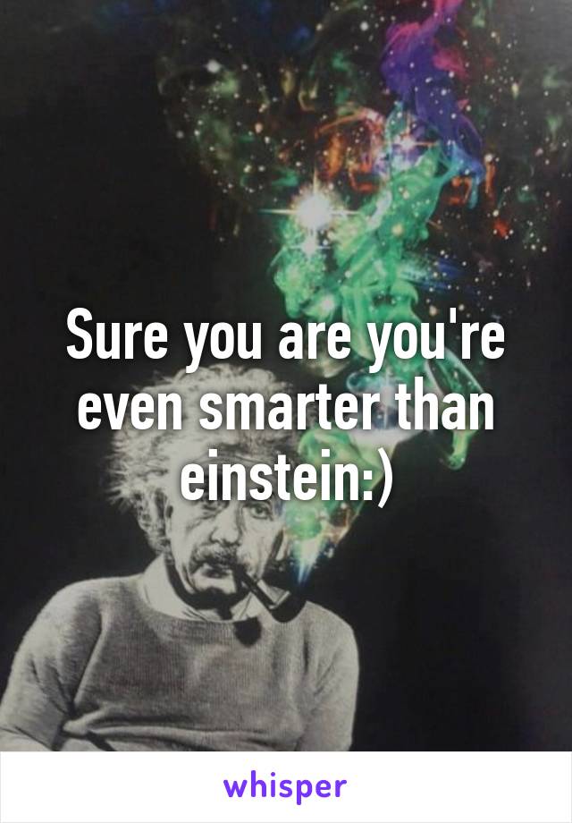 Sure you are you're even smarter than einstein:)