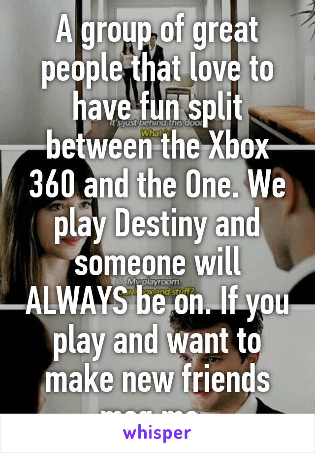 A group of great people that love to have fun split between the Xbox 360 and the One. We play Destiny and someone will ALWAYS be on. If you play and want to make new friends msg me. 