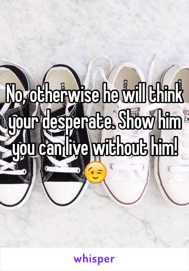 No, otherwise he will think your desperate. Show him you can live without him!😉