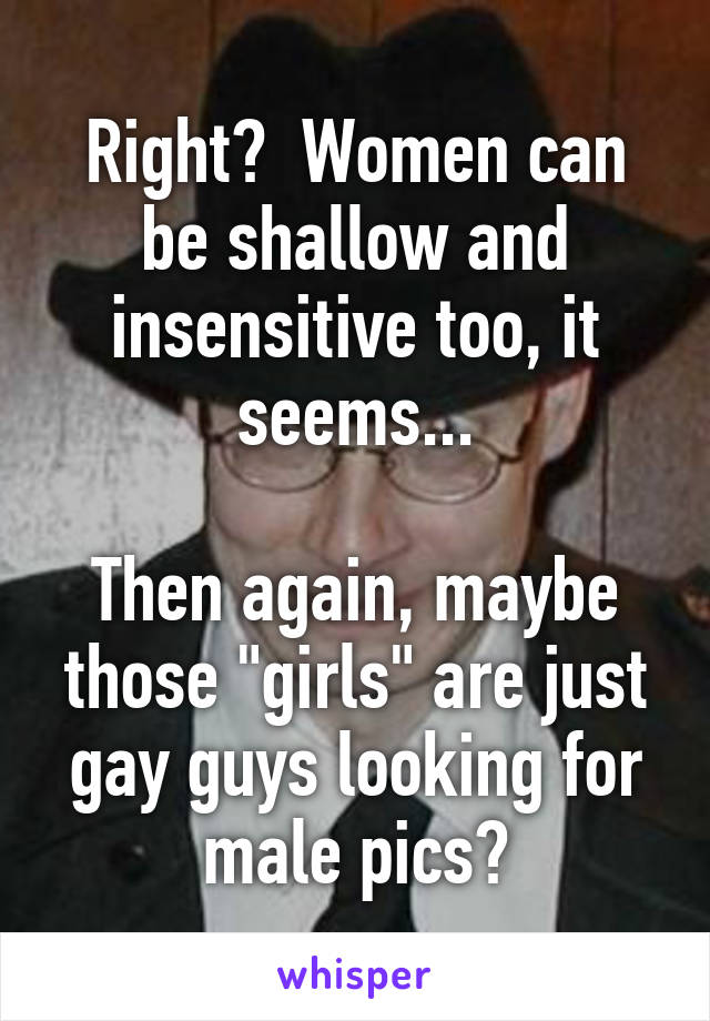 Right?  Women can be shallow and insensitive too, it seems...

Then again, maybe those "girls" are just gay guys looking for male pics?