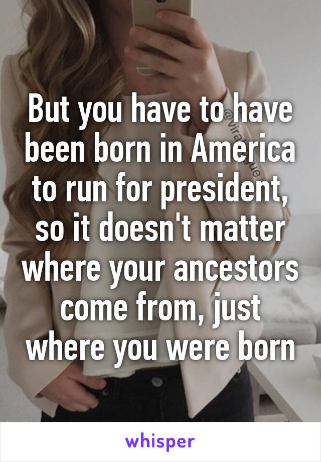 But you have to have been born in America to run for president, so it doesn't matter where your ancestors come from, just where you were born