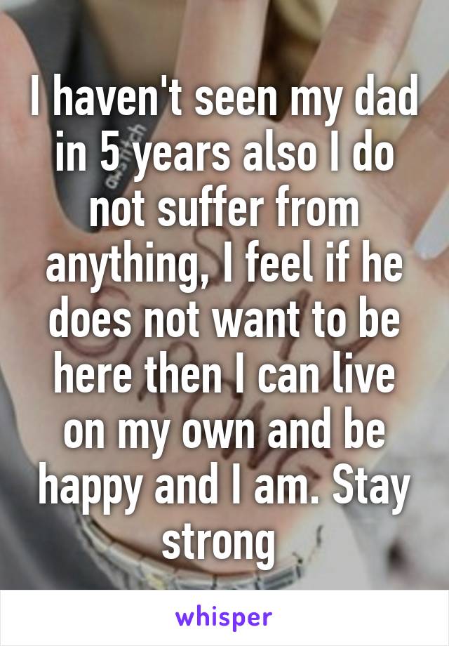 I haven't seen my dad in 5 years also I do not suffer from anything, I feel if he does not want to be here then I can live on my own and be happy and I am. Stay strong 