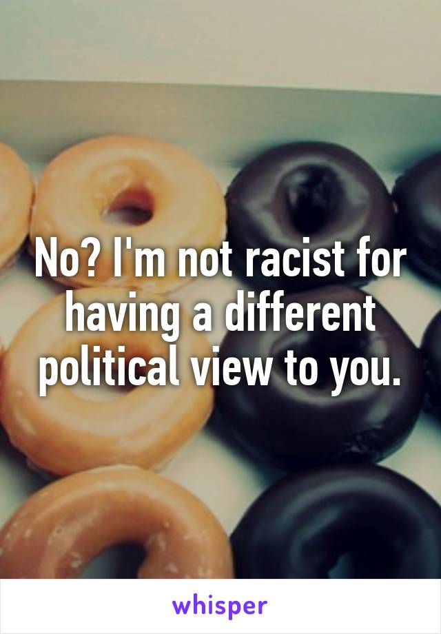 No? I'm not racist for having a different political view to you.