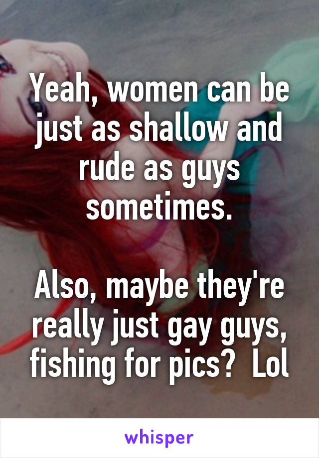 Yeah, women can be just as shallow and rude as guys sometimes.

Also, maybe they're really just gay guys, fishing for pics?  Lol
