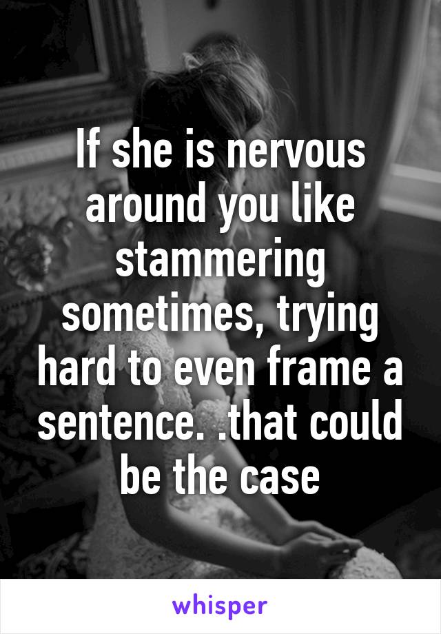 If she is nervous around you like stammering sometimes, trying hard to even frame a sentence. .that could be the case